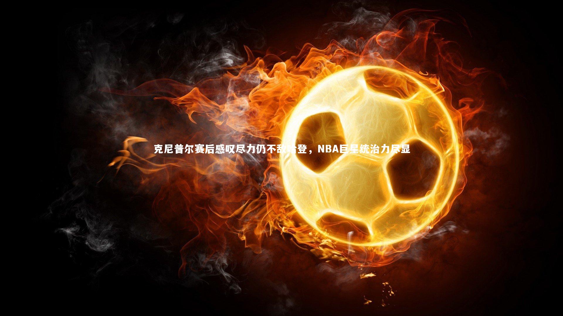 克尼普尔赛后感叹尽力仍不敌哈登，NBA巨星统治力尽显